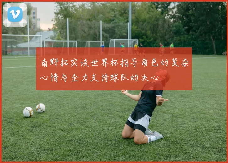 南野拓实谈世界杯指导角色的复杂心情与全力支持球队的决心