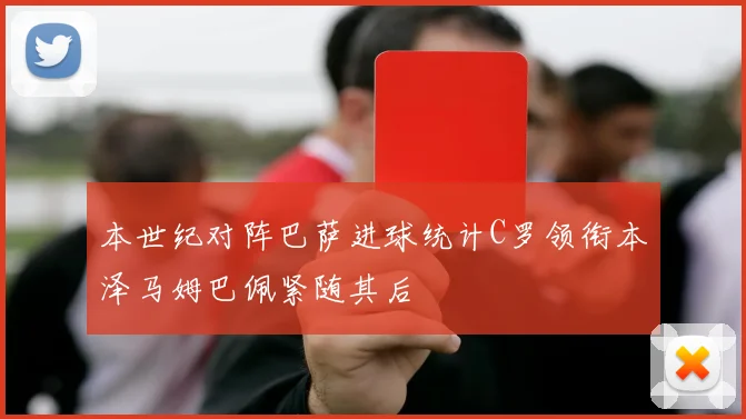 本世纪对阵巴萨进球统计C罗领衔本泽马姆巴佩紧随其后