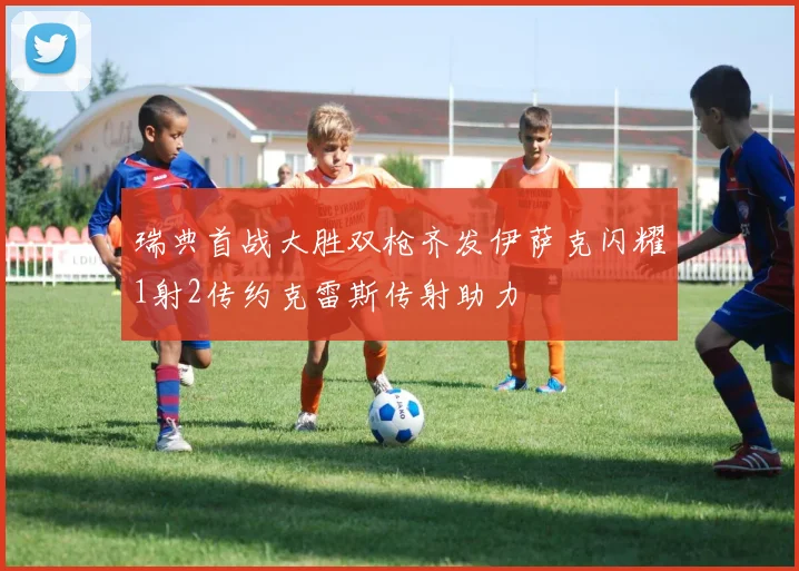 瑞典首战大胜双枪齐发伊萨克闪耀1射2传约克雷斯传射助力