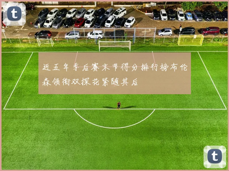 近五年季后赛末节得分排行榜布伦森领衔双探花紧随其后