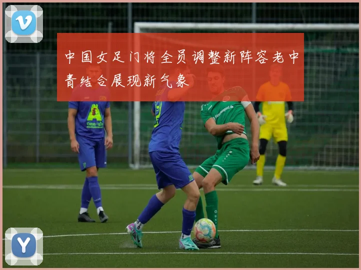 中国女足门将全员调整新阵容老中青结合展现新气象