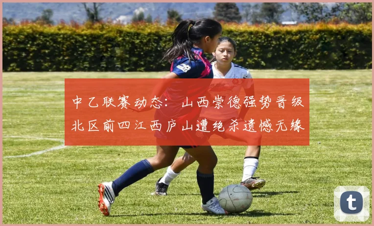 中乙联赛动态：山西崇德强势晋级北区前四江西庐山遭绝杀遗憾无缘南区前四