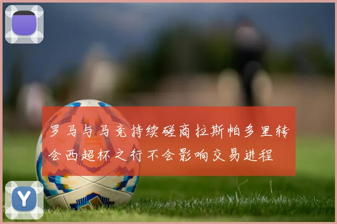 罗马与马竞持续磋商拉斯帕多里转会西超杯之行不会影响交易进程