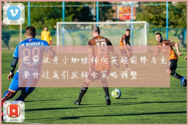 巴萨放弃小蜘蛛转向英超前锋马竞要价过高引发转会策略调整