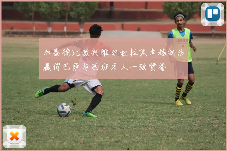 加泰德比裁判维尔杜拉凭卓越执法赢得巴萨与西班牙人一致赞誉