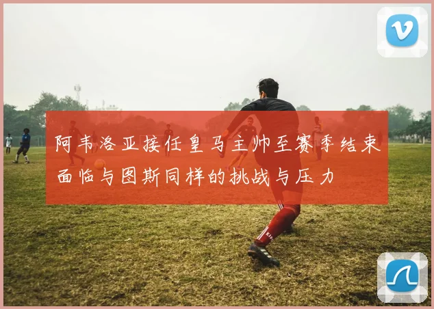 阿韦洛亚接任皇马主帅至赛季结束面临与图斯同样的挑战与压力