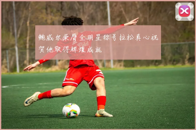 鲍威尔荣膺全明星称号拉松真心祝贺他取得辉煌成就