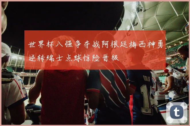 世界杯八强争夺战阿根廷梅西神勇逆转瑞士点球惊险晋级