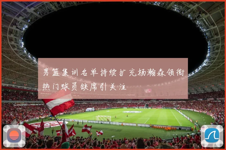 男篮集训名单持续扩充杨瀚森领衔热门球员缺席引关注