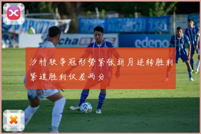 沙特联争冠形势紧张新月逆转胜利紧追胜利仅差两分