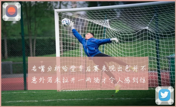 名嘴分析哈登季后赛表现出色并不意外若未拉开一两场才令人感到惊讶