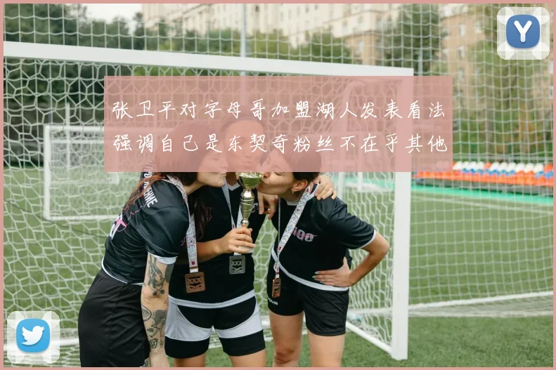 张卫平对字母哥加盟湖人发表看法强调自己是东契奇粉丝不在乎其他球员动态