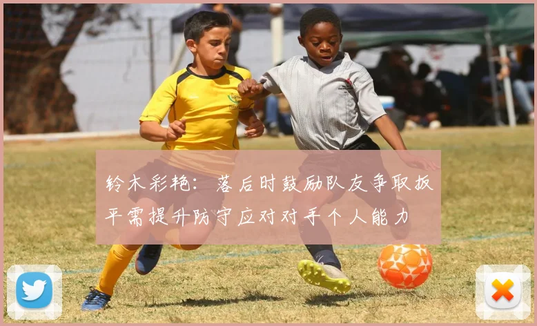 铃木彩艳：落后时鼓励队友争取扳平需提升防守应对对手个人能力