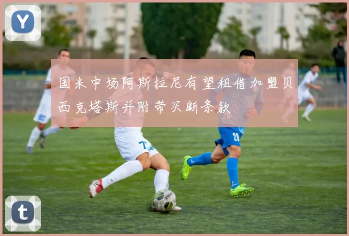 国米中场阿斯拉尼有望租借加盟贝西克塔斯并附带买断条款