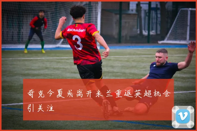 奇克今夏或离开米兰重返英超机会引关注