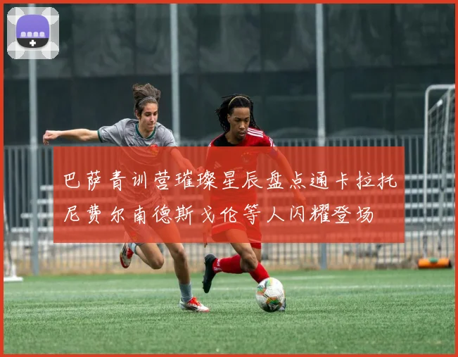 巴萨青训营璀璨星辰盘点通卡拉托尼费尔南德斯戈伦等人闪耀登场