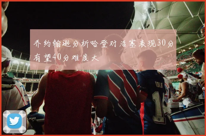 乔约翰逊分析哈登对活塞表现30分有望40分难度大