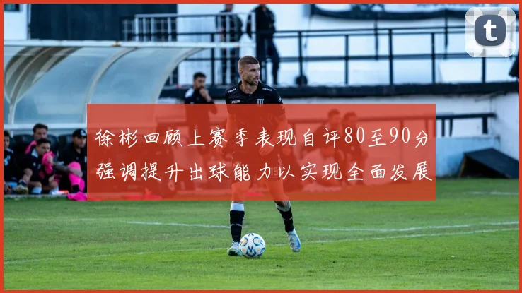 徐彬回顾上赛季表现自评80至90分强调提升出球能力以实现全面发展