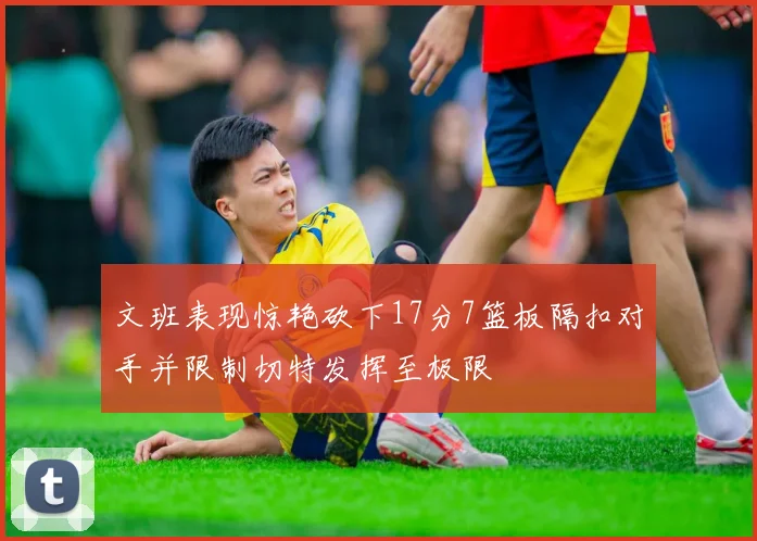 文班表现惊艳砍下17分7篮板隔扣对手并限制切特发挥至极限