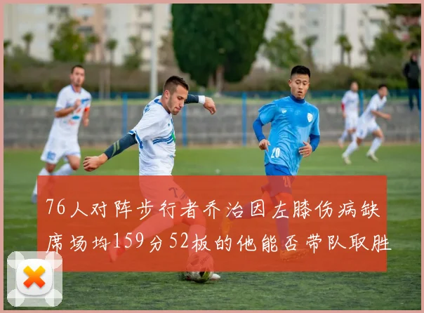76人对阵步行者乔治因左膝伤病缺席场均159分52板的他能否带队取胜