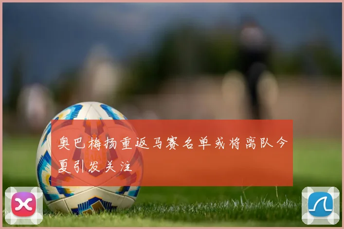 奥巴梅扬重返马赛名单或将离队今夏引发关注