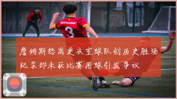 詹姆斯怒离更衣室球队创历史胜场纪录却未获比赛用球引发争议
