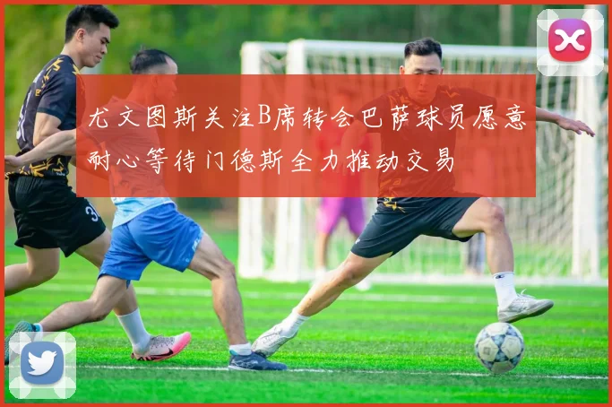 尤文图斯关注B席转会巴萨球员愿意耐心等待门德斯全力推动交易