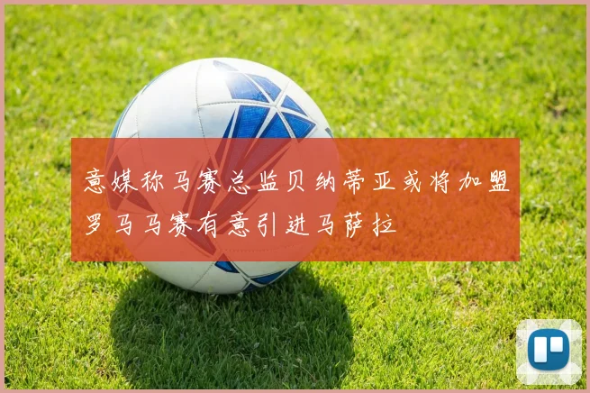 意媒称马赛总监贝纳蒂亚或将加盟罗马马赛有意引进马萨拉