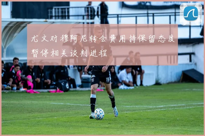 尤文对穆阿尼转会费用持保留态度暂停相关谈判进程